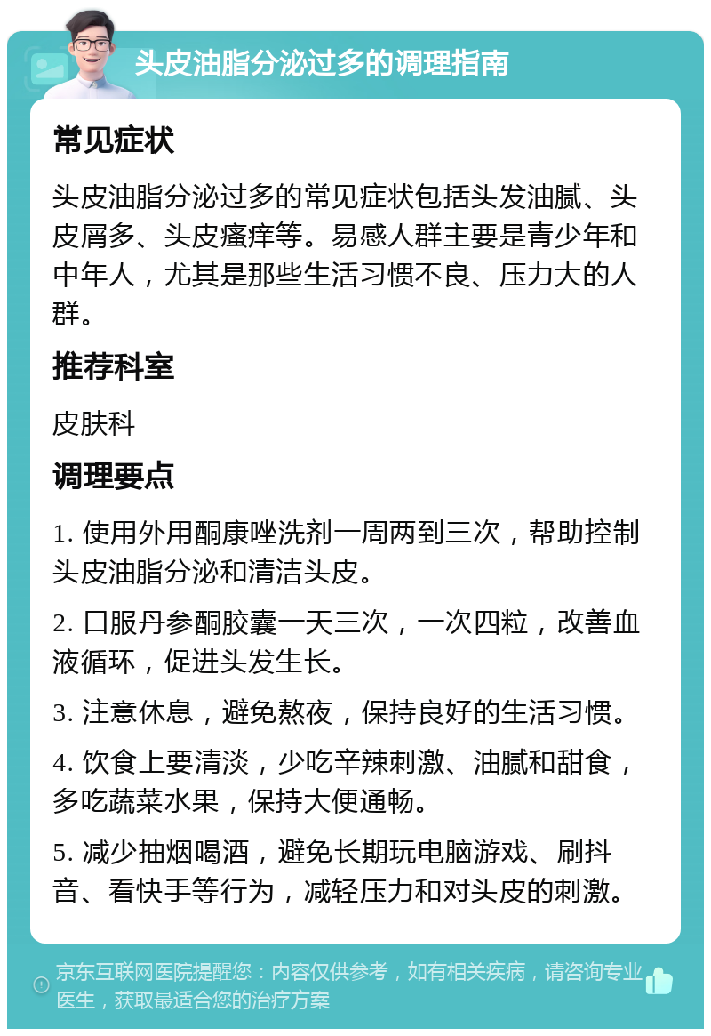 头皮油脂分泌过多的调理指南 常见症状 头皮油脂分泌过多的常见症状包括头发油腻、头皮屑多、头皮瘙痒等。易感人群主要是青少年和中年人，尤其是那些生活习惯不良、压力大的人群。 推荐科室 皮肤科 调理要点 1. 使用外用酮康唑洗剂一周两到三次，帮助控制头皮油脂分泌和清洁头皮。 2. 口服丹参酮胶囊一天三次，一次四粒，改善血液循环，促进头发生长。 3. 注意休息，避免熬夜，保持良好的生活习惯。 4. 饮食上要清淡，少吃辛辣刺激、油腻和甜食，多吃蔬菜水果，保持大便通畅。 5. 减少抽烟喝酒，避免长期玩电脑游戏、刷抖音、看快手等行为，减轻压力和对头皮的刺激。