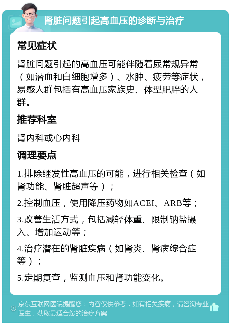 肾脏问题引起高血压的诊断与治疗 常见症状 肾脏问题引起的高血压可能伴随着尿常规异常（如潜血和白细胞增多）、水肿、疲劳等症状，易感人群包括有高血压家族史、体型肥胖的人群。 推荐科室 肾内科或心内科 调理要点 1.排除继发性高血压的可能，进行相关检查（如肾功能、肾脏超声等）； 2.控制血压，使用降压药物如ACEI、ARB等； 3.改善生活方式，包括减轻体重、限制钠盐摄入、增加运动等； 4.治疗潜在的肾脏疾病（如肾炎、肾病综合症等）； 5.定期复查，监测血压和肾功能变化。