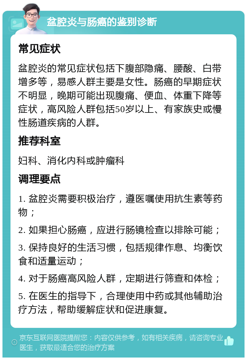 盆腔炎与肠癌的鉴别诊断 常见症状 盆腔炎的常见症状包括下腹部隐痛、腰酸、白带增多等，易感人群主要是女性。肠癌的早期症状不明显，晚期可能出现腹痛、便血、体重下降等症状，高风险人群包括50岁以上、有家族史或慢性肠道疾病的人群。 推荐科室 妇科、消化内科或肿瘤科 调理要点 1. 盆腔炎需要积极治疗，遵医嘱使用抗生素等药物； 2. 如果担心肠癌，应进行肠镜检查以排除可能； 3. 保持良好的生活习惯，包括规律作息、均衡饮食和适量运动； 4. 对于肠癌高风险人群，定期进行筛查和体检； 5. 在医生的指导下，合理使用中药或其他辅助治疗方法，帮助缓解症状和促进康复。