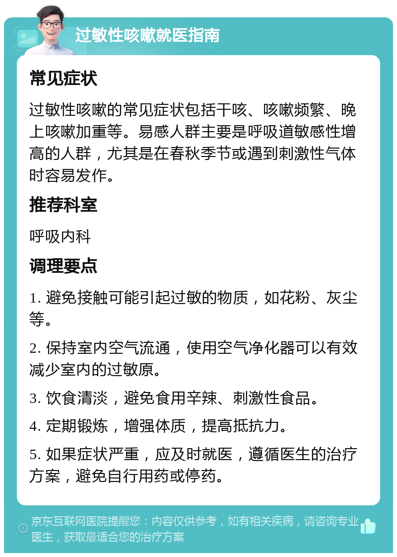 过敏性咳嗽就医指南 常见症状 过敏性咳嗽的常见症状包括干咳、咳嗽频繁、晚上咳嗽加重等。易感人群主要是呼吸道敏感性增高的人群，尤其是在春秋季节或遇到刺激性气体时容易发作。 推荐科室 呼吸内科 调理要点 1. 避免接触可能引起过敏的物质，如花粉、灰尘等。 2. 保持室内空气流通，使用空气净化器可以有效减少室内的过敏原。 3. 饮食清淡，避免食用辛辣、刺激性食品。 4. 定期锻炼，增强体质，提高抵抗力。 5. 如果症状严重，应及时就医，遵循医生的治疗方案，避免自行用药或停药。