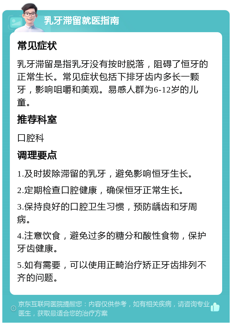 乳牙滞留就医指南 常见症状 乳牙滞留是指乳牙没有按时脱落，阻碍了恒牙的正常生长。常见症状包括下排牙齿内多长一颗牙，影响咀嚼和美观。易感人群为6-12岁的儿童。 推荐科室 口腔科 调理要点 1.及时拔除滞留的乳牙，避免影响恒牙生长。 2.定期检查口腔健康，确保恒牙正常生长。 3.保持良好的口腔卫生习惯，预防龋齿和牙周病。 4.注意饮食，避免过多的糖分和酸性食物，保护牙齿健康。 5.如有需要，可以使用正畸治疗矫正牙齿排列不齐的问题。