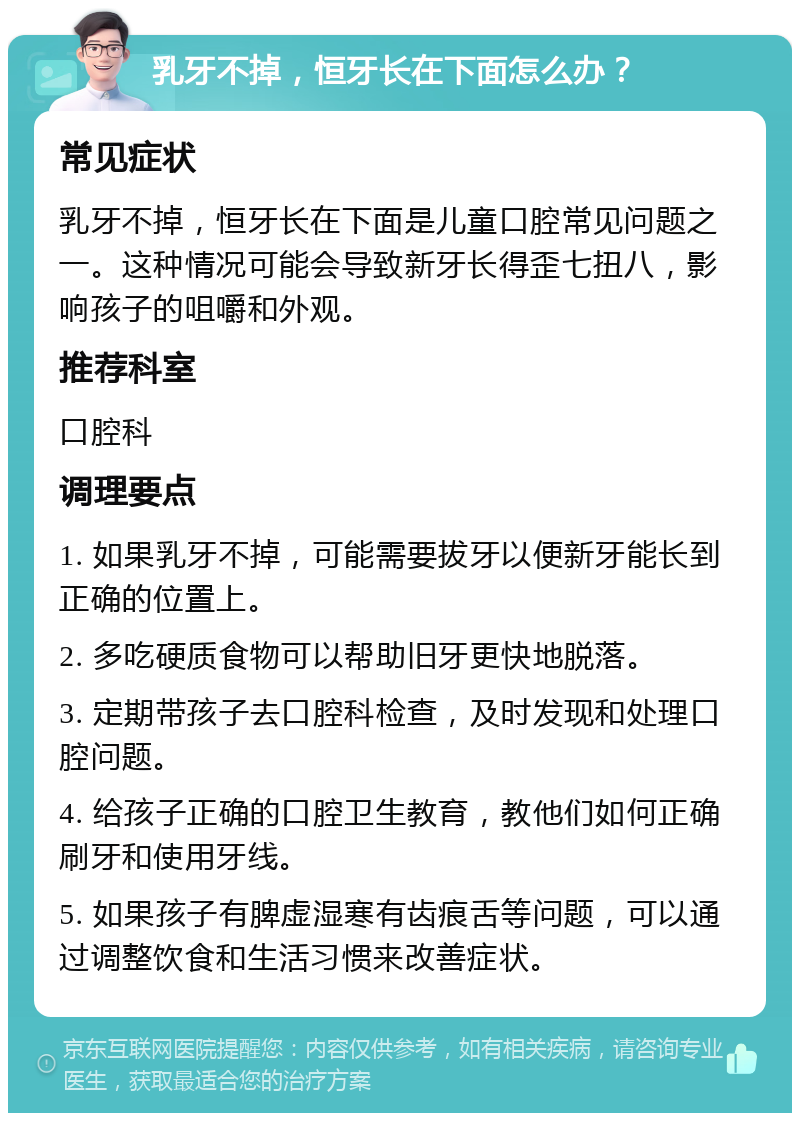 乳牙不掉，恒牙长在下面怎么办？ 常见症状 乳牙不掉，恒牙长在下面是儿童口腔常见问题之一。这种情况可能会导致新牙长得歪七扭八，影响孩子的咀嚼和外观。 推荐科室 口腔科 调理要点 1. 如果乳牙不掉，可能需要拔牙以便新牙能长到正确的位置上。 2. 多吃硬质食物可以帮助旧牙更快地脱落。 3. 定期带孩子去口腔科检查，及时发现和处理口腔问题。 4. 给孩子正确的口腔卫生教育，教他们如何正确刷牙和使用牙线。 5. 如果孩子有脾虚湿寒有齿痕舌等问题，可以通过调整饮食和生活习惯来改善症状。