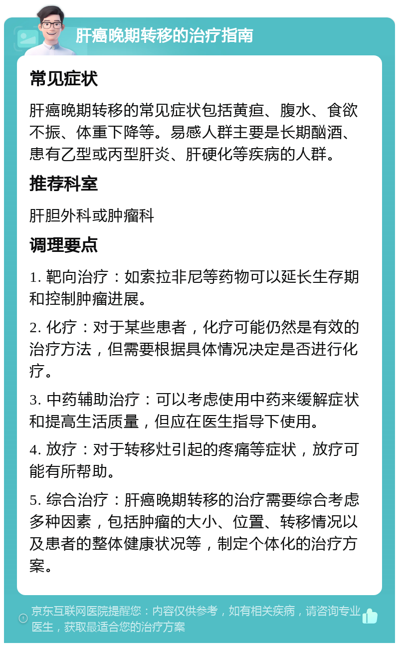 肝癌晚期转移的治疗指南 常见症状 肝癌晚期转移的常见症状包括黄疸、腹水、食欲不振、体重下降等。易感人群主要是长期酗酒、患有乙型或丙型肝炎、肝硬化等疾病的人群。 推荐科室 肝胆外科或肿瘤科 调理要点 1. 靶向治疗：如索拉非尼等药物可以延长生存期和控制肿瘤进展。 2. 化疗：对于某些患者，化疗可能仍然是有效的治疗方法，但需要根据具体情况决定是否进行化疗。 3. 中药辅助治疗：可以考虑使用中药来缓解症状和提高生活质量，但应在医生指导下使用。 4. 放疗：对于转移灶引起的疼痛等症状，放疗可能有所帮助。 5. 综合治疗：肝癌晚期转移的治疗需要综合考虑多种因素，包括肿瘤的大小、位置、转移情况以及患者的整体健康状况等，制定个体化的治疗方案。