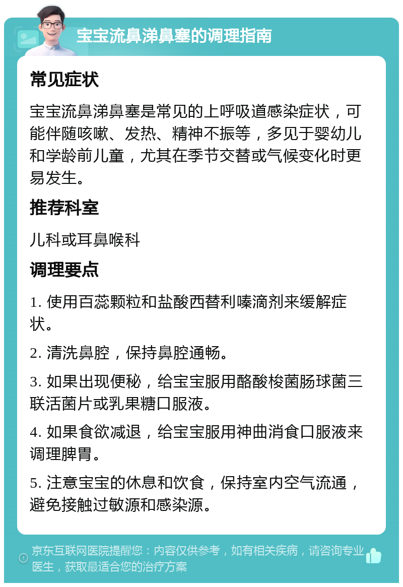 宝宝流鼻涕鼻塞的调理指南 常见症状 宝宝流鼻涕鼻塞是常见的上呼吸道感染症状，可能伴随咳嗽、发热、精神不振等，多见于婴幼儿和学龄前儿童，尤其在季节交替或气候变化时更易发生。 推荐科室 儿科或耳鼻喉科 调理要点 1. 使用百蕊颗粒和盐酸西替利嗪滴剂来缓解症状。 2. 清洗鼻腔，保持鼻腔通畅。 3. 如果出现便秘，给宝宝服用酪酸梭菌肠球菌三联活菌片或乳果糖口服液。 4. 如果食欲减退，给宝宝服用神曲消食口服液来调理脾胃。 5. 注意宝宝的休息和饮食，保持室内空气流通，避免接触过敏源和感染源。