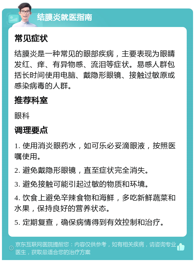 结膜炎就医指南 常见症状 结膜炎是一种常见的眼部疾病，主要表现为眼睛发红、痒、有异物感、流泪等症状。易感人群包括长时间使用电脑、戴隐形眼镜、接触过敏原或感染病毒的人群。 推荐科室 眼科 调理要点 1. 使用消炎眼药水，如可乐必妥滴眼液，按照医嘱使用。 2. 避免戴隐形眼镜，直至症状完全消失。 3. 避免接触可能引起过敏的物质和环境。 4. 饮食上避免辛辣食物和海鲜，多吃新鲜蔬菜和水果，保持良好的营养状态。 5. 定期复查，确保病情得到有效控制和治疗。