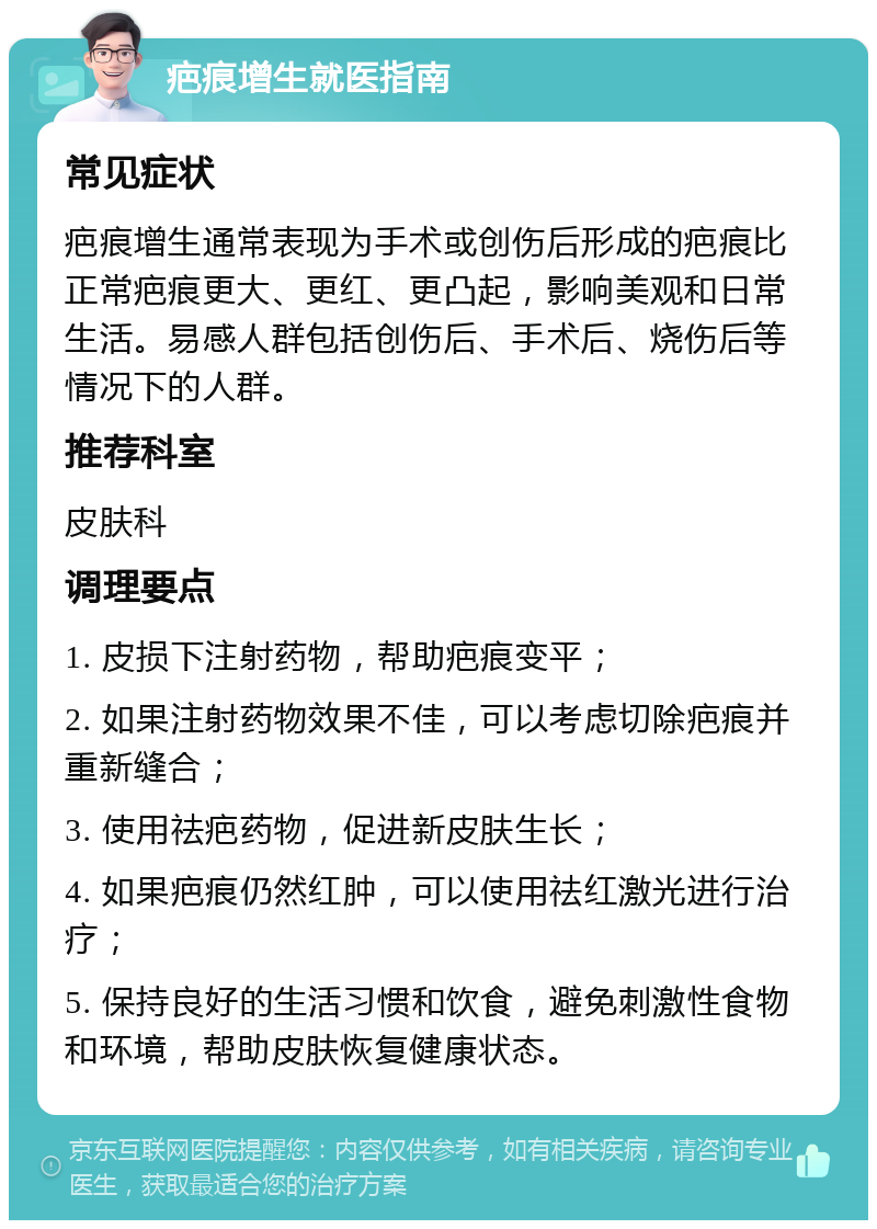 疤痕增生就医指南 常见症状 疤痕增生通常表现为手术或创伤后形成的疤痕比正常疤痕更大、更红、更凸起，影响美观和日常生活。易感人群包括创伤后、手术后、烧伤后等情况下的人群。 推荐科室 皮肤科 调理要点 1. 皮损下注射药物，帮助疤痕变平； 2. 如果注射药物效果不佳，可以考虑切除疤痕并重新缝合； 3. 使用祛疤药物，促进新皮肤生长； 4. 如果疤痕仍然红肿，可以使用祛红激光进行治疗； 5. 保持良好的生活习惯和饮食，避免刺激性食物和环境，帮助皮肤恢复健康状态。