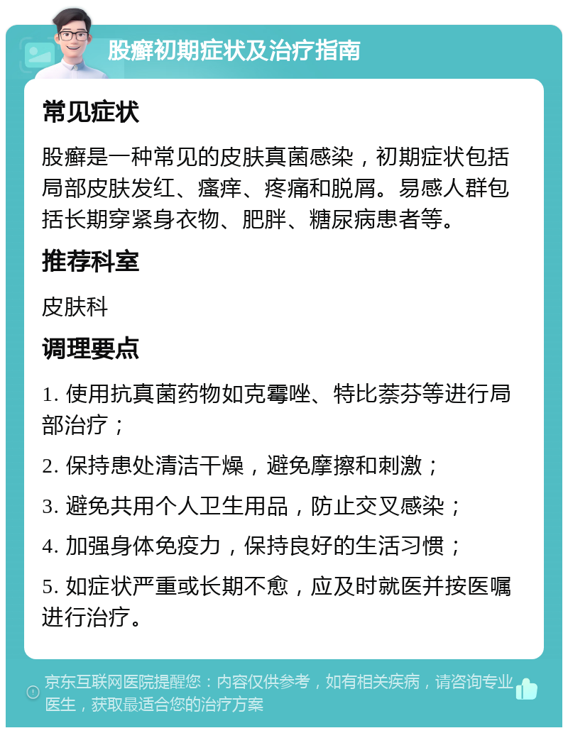 股癣初期症状及治疗指南 常见症状 股癣是一种常见的皮肤真菌感染，初期症状包括局部皮肤发红、瘙痒、疼痛和脱屑。易感人群包括长期穿紧身衣物、肥胖、糖尿病患者等。 推荐科室 皮肤科 调理要点 1. 使用抗真菌药物如克霉唑、特比萘芬等进行局部治疗； 2. 保持患处清洁干燥，避免摩擦和刺激； 3. 避免共用个人卫生用品，防止交叉感染； 4. 加强身体免疫力，保持良好的生活习惯； 5. 如症状严重或长期不愈，应及时就医并按医嘱进行治疗。