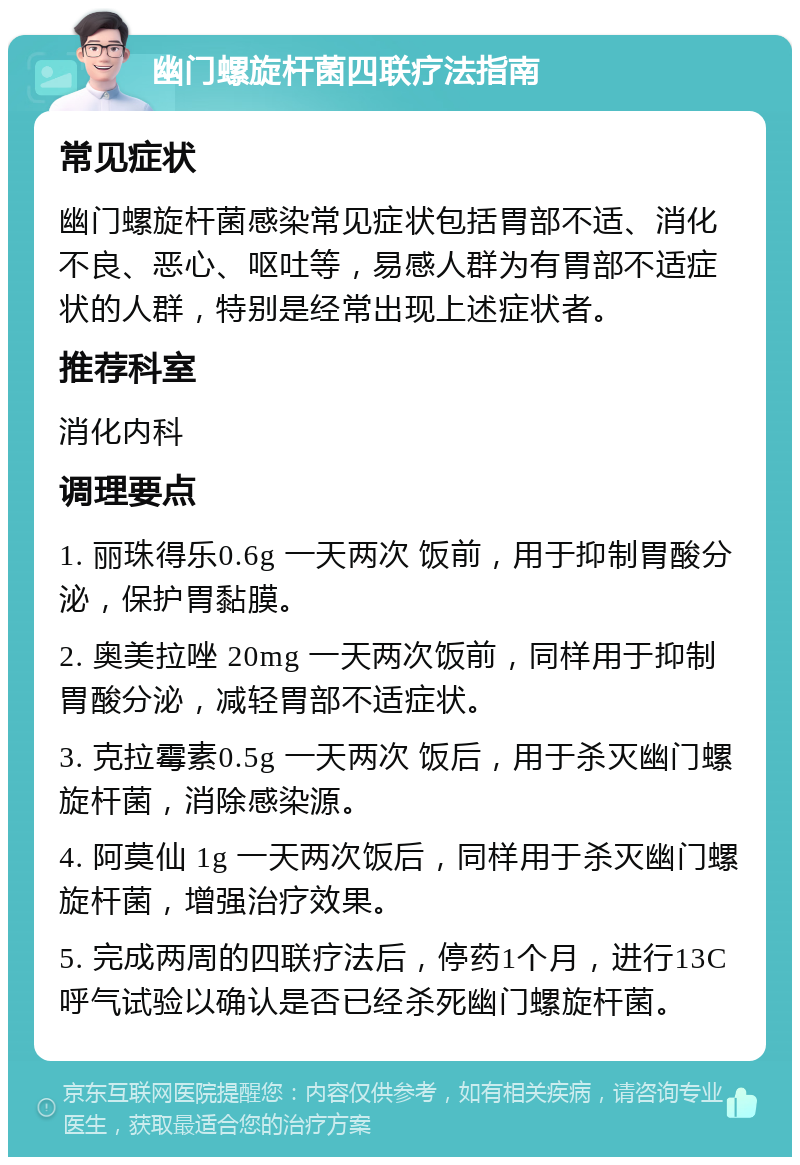 幽门螺旋杆菌四联疗法指南 常见症状 幽门螺旋杆菌感染常见症状包括胃部不适、消化不良、恶心、呕吐等，易感人群为有胃部不适症状的人群，特别是经常出现上述症状者。 推荐科室 消化内科 调理要点 1. 丽珠得乐0.6g 一天两次 饭前，用于抑制胃酸分泌，保护胃黏膜。 2. 奥美拉唑 20mg 一天两次饭前，同样用于抑制胃酸分泌，减轻胃部不适症状。 3. 克拉霉素0.5g 一天两次 饭后，用于杀灭幽门螺旋杆菌，消除感染源。 4. 阿莫仙 1g 一天两次饭后，同样用于杀灭幽门螺旋杆菌，增强治疗效果。 5. 完成两周的四联疗法后，停药1个月，进行13C呼气试验以确认是否已经杀死幽门螺旋杆菌。