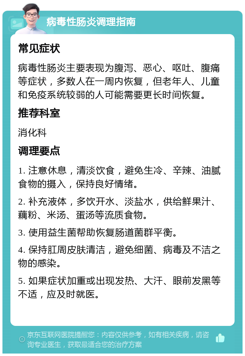 病毒性肠炎调理指南 常见症状 病毒性肠炎主要表现为腹泻、恶心、呕吐、腹痛等症状，多数人在一周内恢复，但老年人、儿童和免疫系统较弱的人可能需要更长时间恢复。 推荐科室 消化科 调理要点 1. 注意休息，清淡饮食，避免生冷、辛辣、油腻食物的摄入，保持良好情绪。 2. 补充液体，多饮开水、淡盐水，供给鲜果汁、藕粉、米汤、蛋汤等流质食物。 3. 使用益生菌帮助恢复肠道菌群平衡。 4. 保持肛周皮肤清洁，避免细菌、病毒及不洁之物的感染。 5. 如果症状加重或出现发热、大汗、眼前发黑等不适，应及时就医。