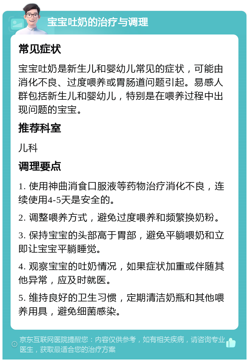 宝宝吐奶的治疗与调理 常见症状 宝宝吐奶是新生儿和婴幼儿常见的症状，可能由消化不良、过度喂养或胃肠道问题引起。易感人群包括新生儿和婴幼儿，特别是在喂养过程中出现问题的宝宝。 推荐科室 儿科 调理要点 1. 使用神曲消食口服液等药物治疗消化不良，连续使用4-5天是安全的。 2. 调整喂养方式，避免过度喂养和频繁换奶粉。 3. 保持宝宝的头部高于胃部，避免平躺喂奶和立即让宝宝平躺睡觉。 4. 观察宝宝的吐奶情况，如果症状加重或伴随其他异常，应及时就医。 5. 维持良好的卫生习惯，定期清洁奶瓶和其他喂养用具，避免细菌感染。