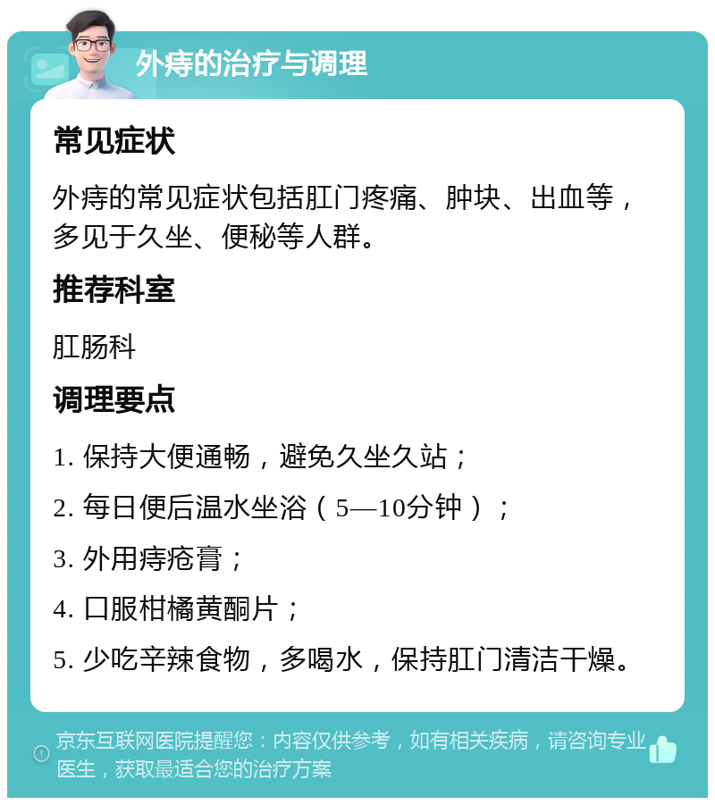 外痔的治疗与调理 常见症状 外痔的常见症状包括肛门疼痛、肿块、出血等，多见于久坐、便秘等人群。 推荐科室 肛肠科 调理要点 1. 保持大便通畅，避免久坐久站； 2. 每日便后温水坐浴（5—10分钟）； 3. 外用痔疮膏； 4. 口服柑橘黄酮片； 5. 少吃辛辣食物，多喝水，保持肛门清洁干燥。