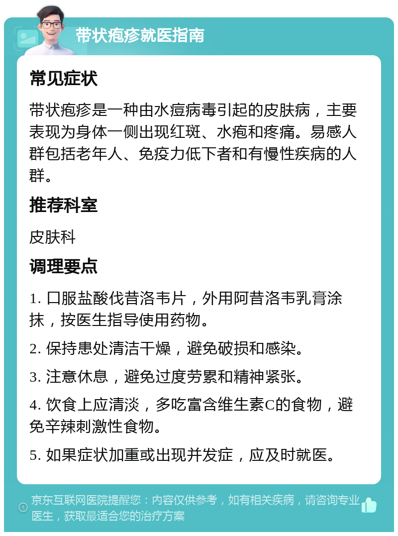 带状疱疹就医指南 常见症状 带状疱疹是一种由水痘病毒引起的皮肤病，主要表现为身体一侧出现红斑、水疱和疼痛。易感人群包括老年人、免疫力低下者和有慢性疾病的人群。 推荐科室 皮肤科 调理要点 1. 口服盐酸伐昔洛韦片，外用阿昔洛韦乳膏涂抹，按医生指导使用药物。 2. 保持患处清洁干燥，避免破损和感染。 3. 注意休息，避免过度劳累和精神紧张。 4. 饮食上应清淡，多吃富含维生素C的食物，避免辛辣刺激性食物。 5. 如果症状加重或出现并发症，应及时就医。