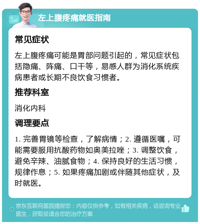 左上腹疼痛就医指南 常见症状 左上腹疼痛可能是胃部问题引起的，常见症状包括隐痛、阵痛、口干等，易感人群为消化系统疾病患者或长期不良饮食习惯者。 推荐科室 消化内科 调理要点 1. 完善胃镜等检查，了解病情；2. 遵循医嘱，可能需要服用抗酸药物如奥美拉唑；3. 调整饮食，避免辛辣、油腻食物；4. 保持良好的生活习惯，规律作息；5. 如果疼痛加剧或伴随其他症状，及时就医。