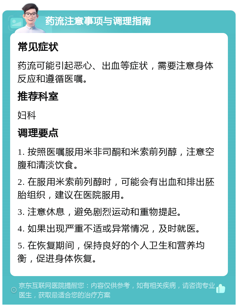 药流注意事项与调理指南 常见症状 药流可能引起恶心、出血等症状，需要注意身体反应和遵循医嘱。 推荐科室 妇科 调理要点 1. 按照医嘱服用米非司酮和米索前列醇，注意空腹和清淡饮食。 2. 在服用米索前列醇时，可能会有出血和排出胚胎组织，建议在医院服用。 3. 注意休息，避免剧烈运动和重物提起。 4. 如果出现严重不适或异常情况，及时就医。 5. 在恢复期间，保持良好的个人卫生和营养均衡，促进身体恢复。