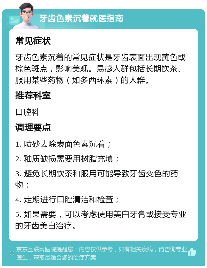 牙齿色素沉着就医指南 常见症状 牙齿色素沉着的常见症状是牙齿表面出现黄色或棕色斑点，影响美观。易感人群包括长期饮茶、服用某些药物（如多西环素）的人群。 推荐科室 口腔科 调理要点 1. 喷砂去除表面色素沉着； 2. 釉质缺损需要用树脂充填； 3. 避免长期饮茶和服用可能导致牙齿变色的药物； 4. 定期进行口腔清洁和检查； 5. 如果需要，可以考虑使用美白牙膏或接受专业的牙齿美白治疗。