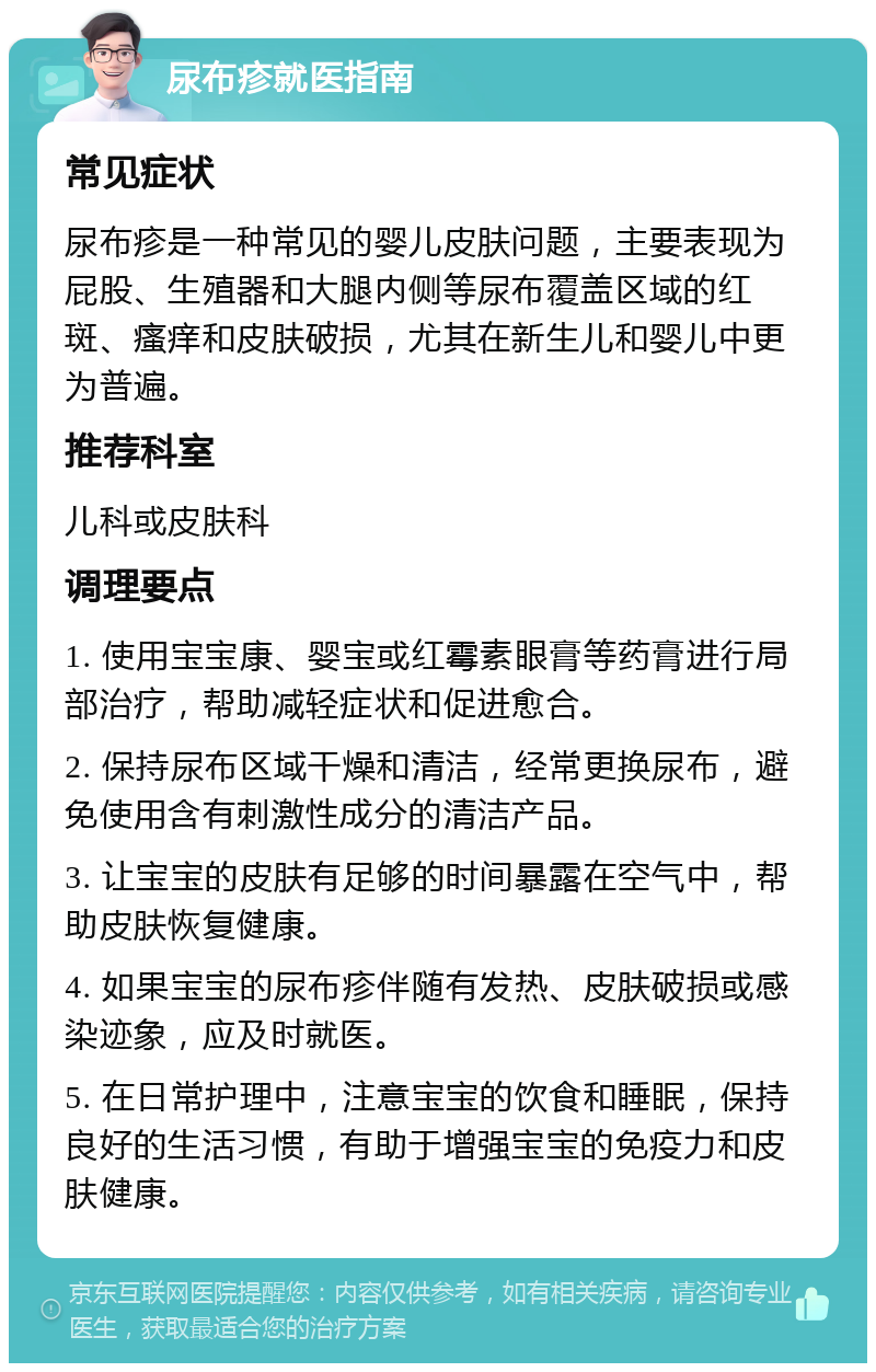 尿布疹就医指南 常见症状 尿布疹是一种常见的婴儿皮肤问题，主要表现为屁股、生殖器和大腿内侧等尿布覆盖区域的红斑、瘙痒和皮肤破损，尤其在新生儿和婴儿中更为普遍。 推荐科室 儿科或皮肤科 调理要点 1. 使用宝宝康、婴宝或红霉素眼膏等药膏进行局部治疗，帮助减轻症状和促进愈合。 2. 保持尿布区域干燥和清洁，经常更换尿布，避免使用含有刺激性成分的清洁产品。 3. 让宝宝的皮肤有足够的时间暴露在空气中，帮助皮肤恢复健康。 4. 如果宝宝的尿布疹伴随有发热、皮肤破损或感染迹象，应及时就医。 5. 在日常护理中，注意宝宝的饮食和睡眠，保持良好的生活习惯，有助于增强宝宝的免疫力和皮肤健康。