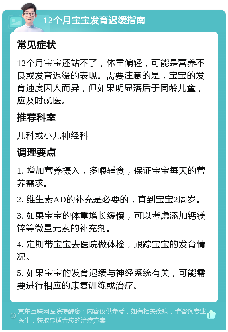 12个月宝宝发育迟缓指南 常见症状 12个月宝宝还站不了，体重偏轻，可能是营养不良或发育迟缓的表现。需要注意的是，宝宝的发育速度因人而异，但如果明显落后于同龄儿童，应及时就医。 推荐科室 儿科或小儿神经科 调理要点 1. 增加营养摄入，多喂辅食，保证宝宝每天的营养需求。 2. 维生素AD的补充是必要的，直到宝宝2周岁。 3. 如果宝宝的体重增长缓慢，可以考虑添加钙镁锌等微量元素的补充剂。 4. 定期带宝宝去医院做体检，跟踪宝宝的发育情况。 5. 如果宝宝的发育迟缓与神经系统有关，可能需要进行相应的康复训练或治疗。