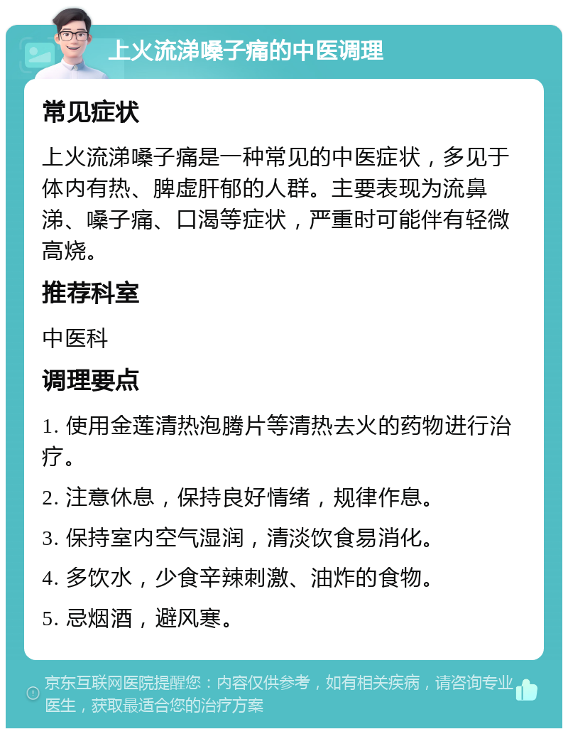 上火流涕嗓子痛的中医调理 常见症状 上火流涕嗓子痛是一种常见的中医症状，多见于体内有热、脾虚肝郁的人群。主要表现为流鼻涕、嗓子痛、口渴等症状，严重时可能伴有轻微高烧。 推荐科室 中医科 调理要点 1. 使用金莲清热泡腾片等清热去火的药物进行治疗。 2. 注意休息，保持良好情绪，规律作息。 3. 保持室内空气湿润，清淡饮食易消化。 4. 多饮水，少食辛辣刺激、油炸的食物。 5. 忌烟酒，避风寒。