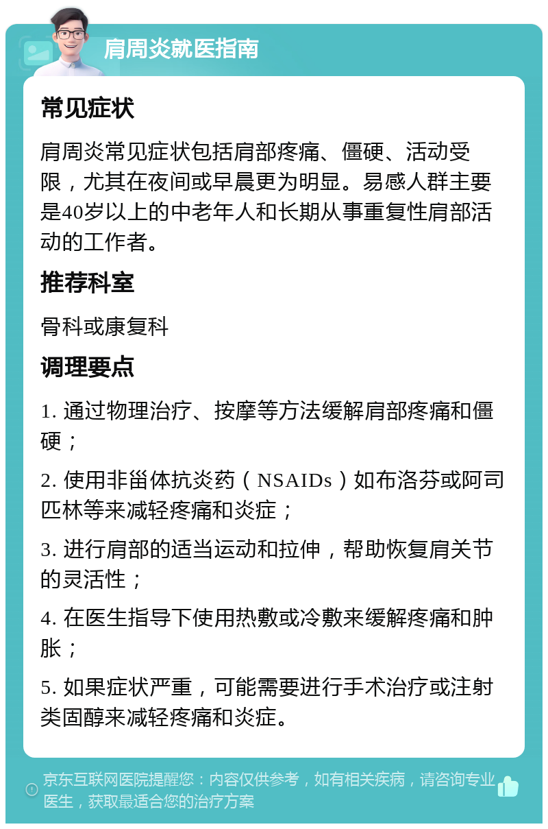 肩周炎就医指南 常见症状 肩周炎常见症状包括肩部疼痛、僵硬、活动受限，尤其在夜间或早晨更为明显。易感人群主要是40岁以上的中老年人和长期从事重复性肩部活动的工作者。 推荐科室 骨科或康复科 调理要点 1. 通过物理治疗、按摩等方法缓解肩部疼痛和僵硬； 2. 使用非甾体抗炎药（NSAIDs）如布洛芬或阿司匹林等来减轻疼痛和炎症； 3. 进行肩部的适当运动和拉伸，帮助恢复肩关节的灵活性； 4. 在医生指导下使用热敷或冷敷来缓解疼痛和肿胀； 5. 如果症状严重，可能需要进行手术治疗或注射类固醇来减轻疼痛和炎症。