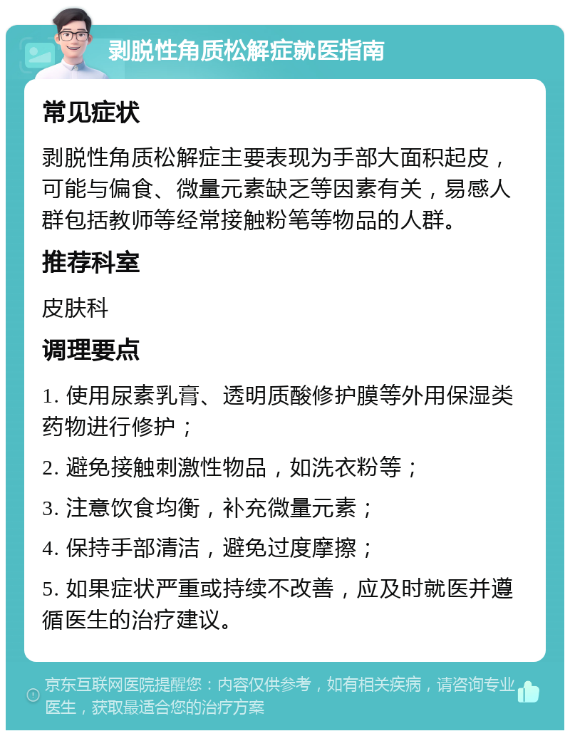 剥脱性角质松解症就医指南 常见症状 剥脱性角质松解症主要表现为手部大面积起皮，可能与偏食、微量元素缺乏等因素有关，易感人群包括教师等经常接触粉笔等物品的人群。 推荐科室 皮肤科 调理要点 1. 使用尿素乳膏、透明质酸修护膜等外用保湿类药物进行修护； 2. 避免接触刺激性物品，如洗衣粉等； 3. 注意饮食均衡，补充微量元素； 4. 保持手部清洁，避免过度摩擦； 5. 如果症状严重或持续不改善，应及时就医并遵循医生的治疗建议。