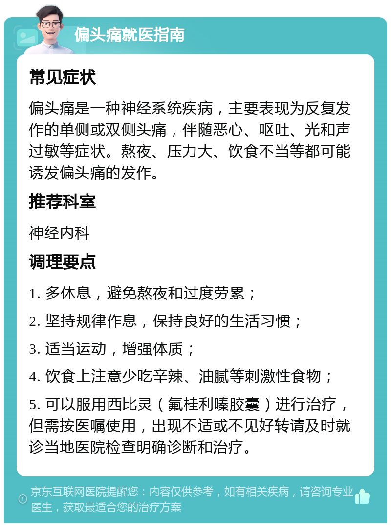 偏头痛就医指南 常见症状 偏头痛是一种神经系统疾病，主要表现为反复发作的单侧或双侧头痛，伴随恶心、呕吐、光和声过敏等症状。熬夜、压力大、饮食不当等都可能诱发偏头痛的发作。 推荐科室 神经内科 调理要点 1. 多休息，避免熬夜和过度劳累； 2. 坚持规律作息，保持良好的生活习惯； 3. 适当运动，增强体质； 4. 饮食上注意少吃辛辣、油腻等刺激性食物； 5. 可以服用西比灵（氟桂利嗪胶囊）进行治疗，但需按医嘱使用，出现不适或不见好转请及时就诊当地医院检查明确诊断和治疗。