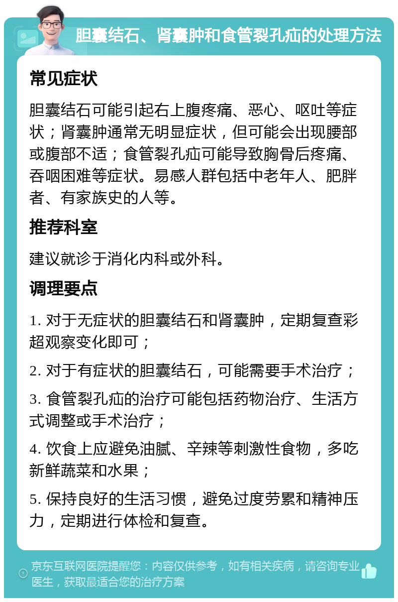 胆囊结石、肾囊肿和食管裂孔疝的处理方法 常见症状 胆囊结石可能引起右上腹疼痛、恶心、呕吐等症状；肾囊肿通常无明显症状，但可能会出现腰部或腹部不适；食管裂孔疝可能导致胸骨后疼痛、吞咽困难等症状。易感人群包括中老年人、肥胖者、有家族史的人等。 推荐科室 建议就诊于消化内科或外科。 调理要点 1. 对于无症状的胆囊结石和肾囊肿，定期复查彩超观察变化即可； 2. 对于有症状的胆囊结石，可能需要手术治疗； 3. 食管裂孔疝的治疗可能包括药物治疗、生活方式调整或手术治疗； 4. 饮食上应避免油腻、辛辣等刺激性食物，多吃新鲜蔬菜和水果； 5. 保持良好的生活习惯，避免过度劳累和精神压力，定期进行体检和复查。