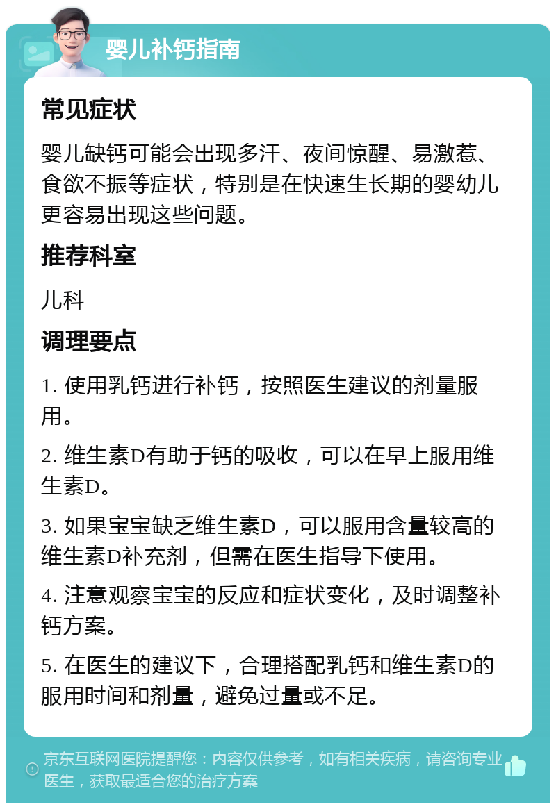 婴儿补钙指南 常见症状 婴儿缺钙可能会出现多汗、夜间惊醒、易激惹、食欲不振等症状，特别是在快速生长期的婴幼儿更容易出现这些问题。 推荐科室 儿科 调理要点 1. 使用乳钙进行补钙，按照医生建议的剂量服用。 2. 维生素D有助于钙的吸收，可以在早上服用维生素D。 3. 如果宝宝缺乏维生素D，可以服用含量较高的维生素D补充剂，但需在医生指导下使用。 4. 注意观察宝宝的反应和症状变化，及时调整补钙方案。 5. 在医生的建议下，合理搭配乳钙和维生素D的服用时间和剂量，避免过量或不足。