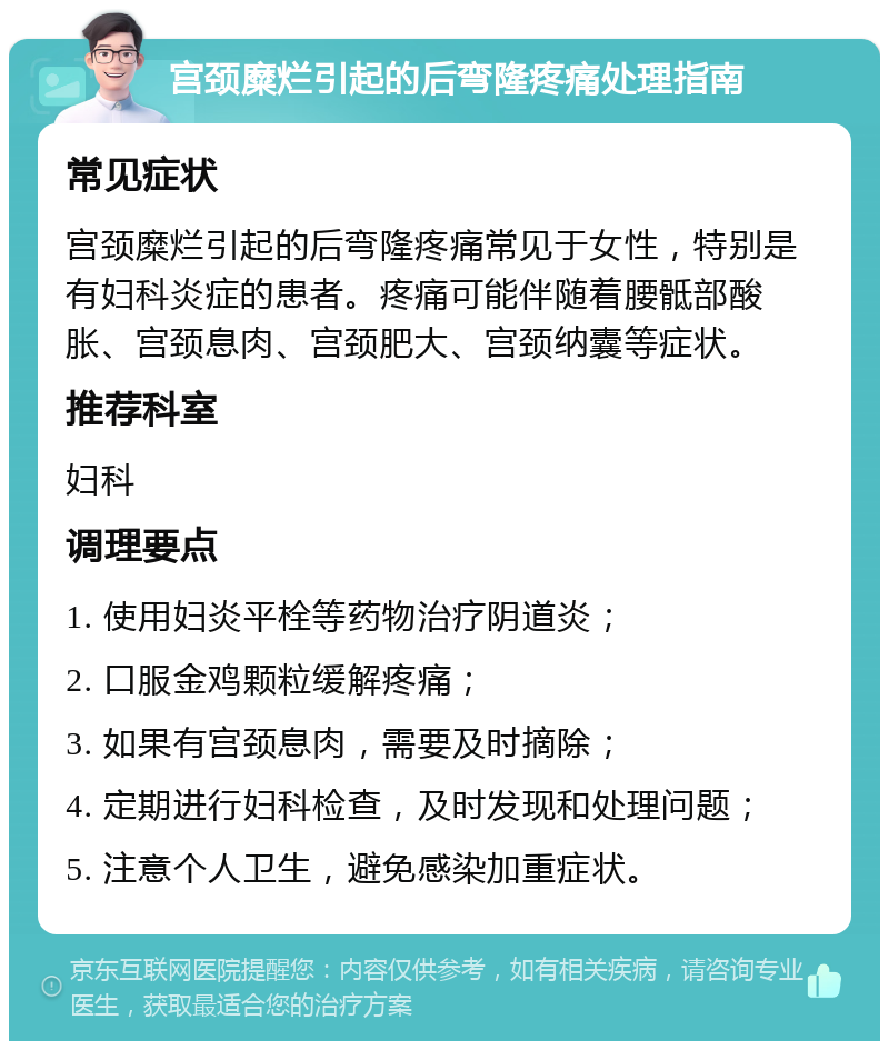 宫颈糜烂引起的后弯隆疼痛处理指南 常见症状 宫颈糜烂引起的后弯隆疼痛常见于女性，特别是有妇科炎症的患者。疼痛可能伴随着腰骶部酸胀、宫颈息肉、宫颈肥大、宫颈纳囊等症状。 推荐科室 妇科 调理要点 1. 使用妇炎平栓等药物治疗阴道炎； 2. 口服金鸡颗粒缓解疼痛； 3. 如果有宫颈息肉，需要及时摘除； 4. 定期进行妇科检查，及时发现和处理问题； 5. 注意个人卫生，避免感染加重症状。