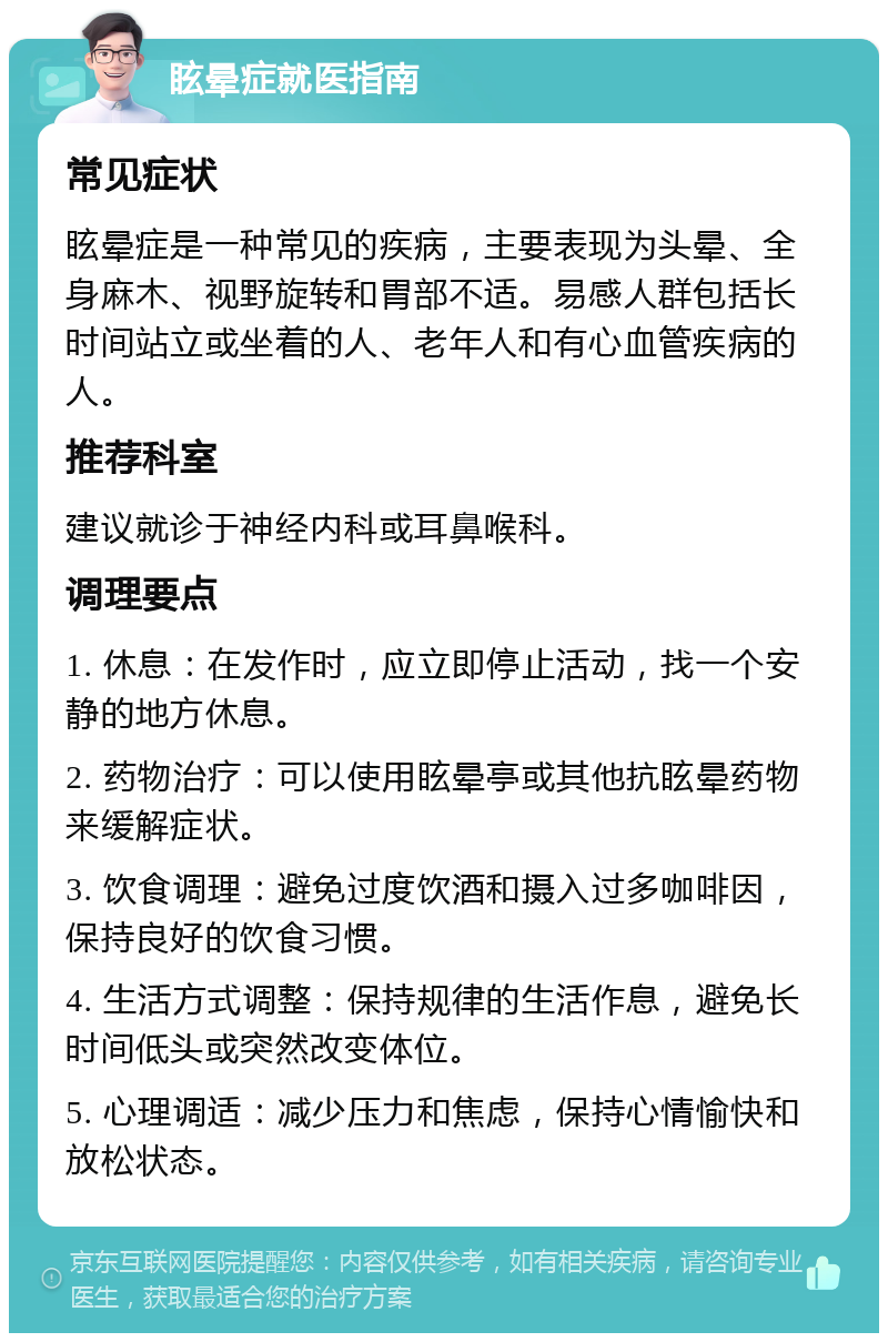 眩晕症就医指南 常见症状 眩晕症是一种常见的疾病，主要表现为头晕、全身麻木、视野旋转和胃部不适。易感人群包括长时间站立或坐着的人、老年人和有心血管疾病的人。 推荐科室 建议就诊于神经内科或耳鼻喉科。 调理要点 1. 休息：在发作时，应立即停止活动，找一个安静的地方休息。 2. 药物治疗：可以使用眩晕亭或其他抗眩晕药物来缓解症状。 3. 饮食调理：避免过度饮酒和摄入过多咖啡因，保持良好的饮食习惯。 4. 生活方式调整：保持规律的生活作息，避免长时间低头或突然改变体位。 5. 心理调适：减少压力和焦虑，保持心情愉快和放松状态。