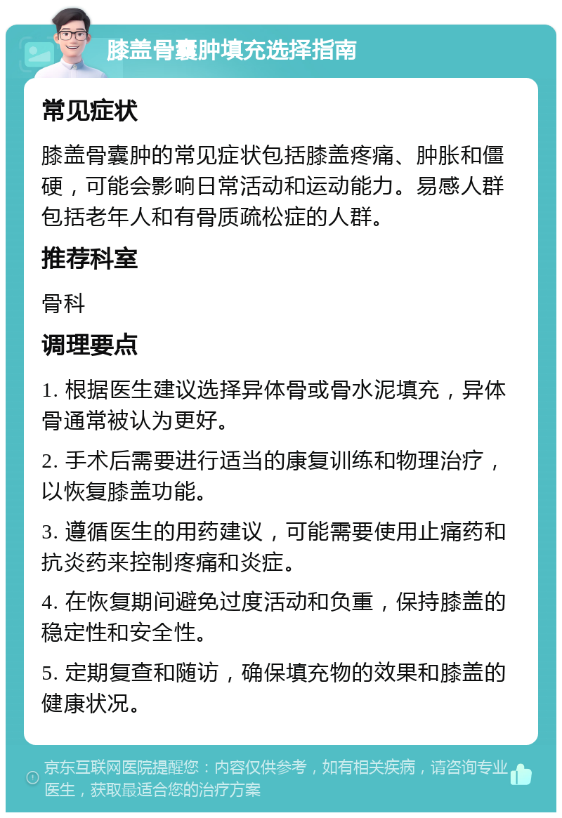 膝盖骨囊肿填充选择指南 常见症状 膝盖骨囊肿的常见症状包括膝盖疼痛、肿胀和僵硬，可能会影响日常活动和运动能力。易感人群包括老年人和有骨质疏松症的人群。 推荐科室 骨科 调理要点 1. 根据医生建议选择异体骨或骨水泥填充，异体骨通常被认为更好。 2. 手术后需要进行适当的康复训练和物理治疗，以恢复膝盖功能。 3. 遵循医生的用药建议，可能需要使用止痛药和抗炎药来控制疼痛和炎症。 4. 在恢复期间避免过度活动和负重，保持膝盖的稳定性和安全性。 5. 定期复查和随访，确保填充物的效果和膝盖的健康状况。