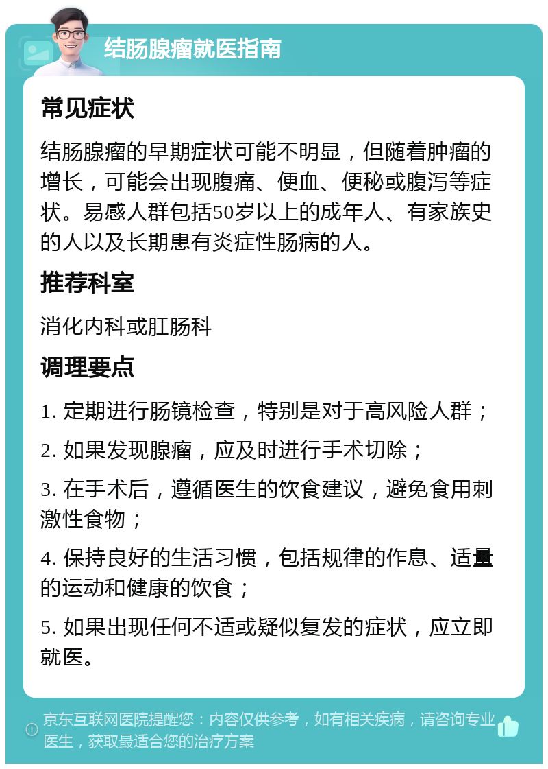 结肠腺瘤就医指南 常见症状 结肠腺瘤的早期症状可能不明显，但随着肿瘤的增长，可能会出现腹痛、便血、便秘或腹泻等症状。易感人群包括50岁以上的成年人、有家族史的人以及长期患有炎症性肠病的人。 推荐科室 消化内科或肛肠科 调理要点 1. 定期进行肠镜检查，特别是对于高风险人群； 2. 如果发现腺瘤，应及时进行手术切除； 3. 在手术后，遵循医生的饮食建议，避免食用刺激性食物； 4. 保持良好的生活习惯，包括规律的作息、适量的运动和健康的饮食； 5. 如果出现任何不适或疑似复发的症状，应立即就医。