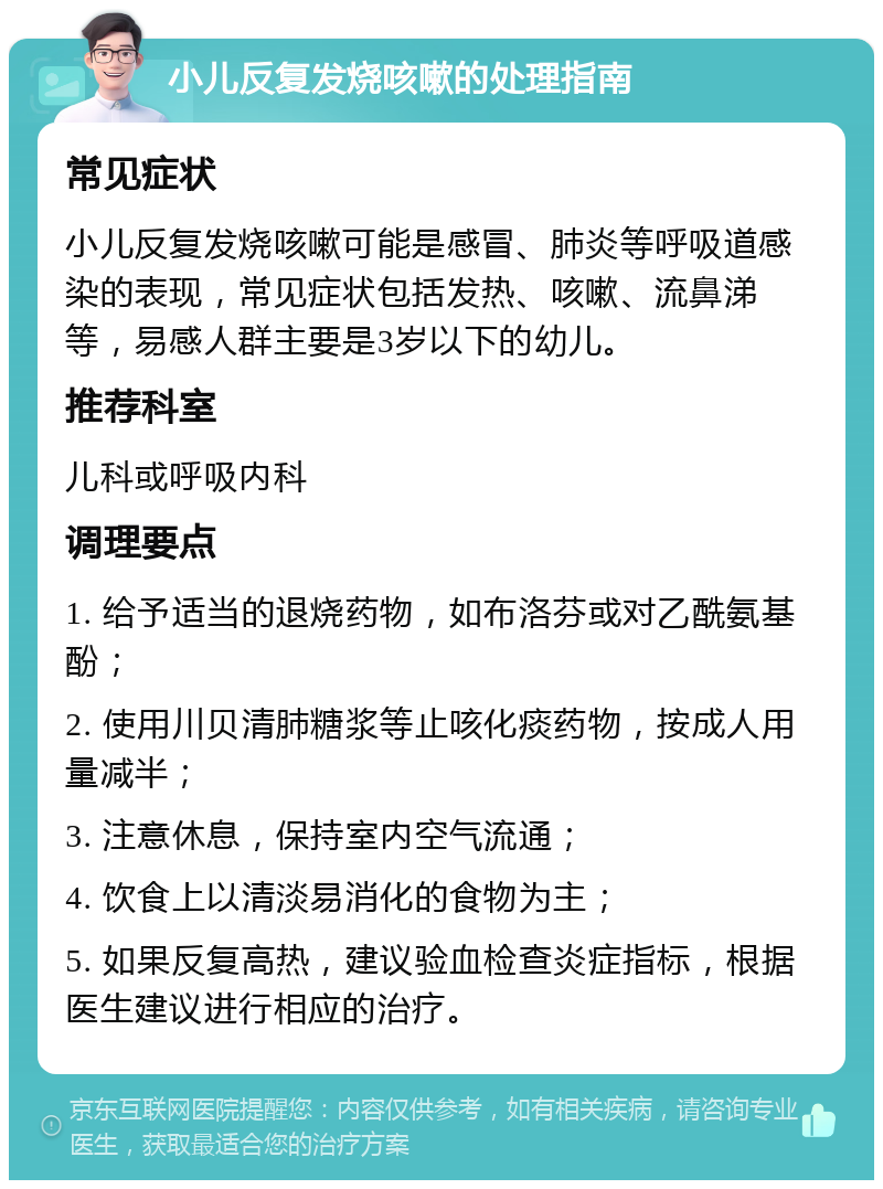 小儿反复发烧咳嗽的处理指南 常见症状 小儿反复发烧咳嗽可能是感冒、肺炎等呼吸道感染的表现，常见症状包括发热、咳嗽、流鼻涕等，易感人群主要是3岁以下的幼儿。 推荐科室 儿科或呼吸内科 调理要点 1. 给予适当的退烧药物，如布洛芬或对乙酰氨基酚； 2. 使用川贝清肺糖浆等止咳化痰药物，按成人用量减半； 3. 注意休息，保持室内空气流通； 4. 饮食上以清淡易消化的食物为主； 5. 如果反复高热，建议验血检查炎症指标，根据医生建议进行相应的治疗。