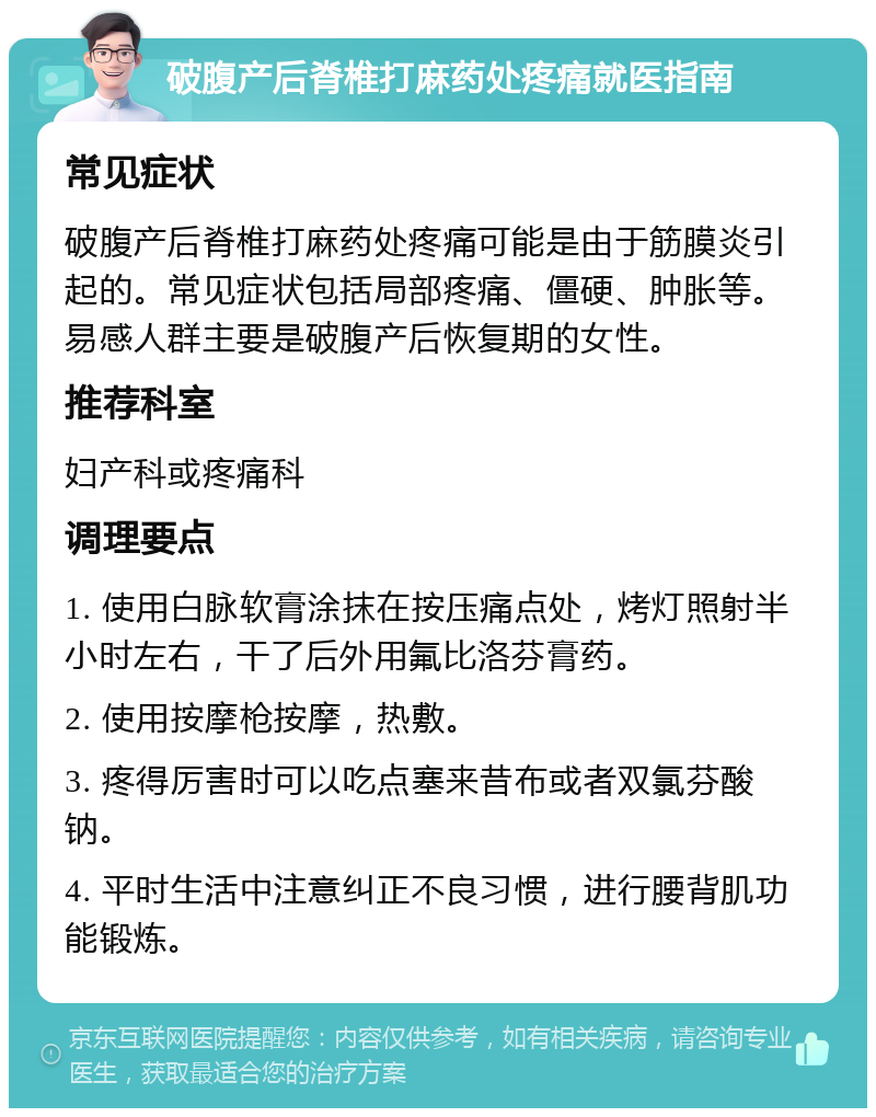 破腹产后脊椎打麻药处疼痛就医指南 常见症状 破腹产后脊椎打麻药处疼痛可能是由于筋膜炎引起的。常见症状包括局部疼痛、僵硬、肿胀等。易感人群主要是破腹产后恢复期的女性。 推荐科室 妇产科或疼痛科 调理要点 1. 使用白脉软膏涂抹在按压痛点处，烤灯照射半小时左右，干了后外用氟比洛芬膏药。 2. 使用按摩枪按摩，热敷。 3. 疼得厉害时可以吃点塞来昔布或者双氯芬酸钠。 4. 平时生活中注意纠正不良习惯，进行腰背肌功能锻炼。