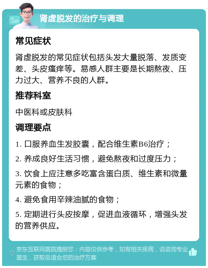 肾虚脱发的治疗与调理 常见症状 肾虚脱发的常见症状包括头发大量脱落、发质变差、头皮瘙痒等。易感人群主要是长期熬夜、压力过大、营养不良的人群。 推荐科室 中医科或皮肤科 调理要点 1. 口服养血生发胶囊，配合维生素B6治疗； 2. 养成良好生活习惯，避免熬夜和过度压力； 3. 饮食上应注意多吃富含蛋白质、维生素和微量元素的食物； 4. 避免食用辛辣油腻的食物； 5. 定期进行头皮按摩，促进血液循环，增强头发的营养供应。