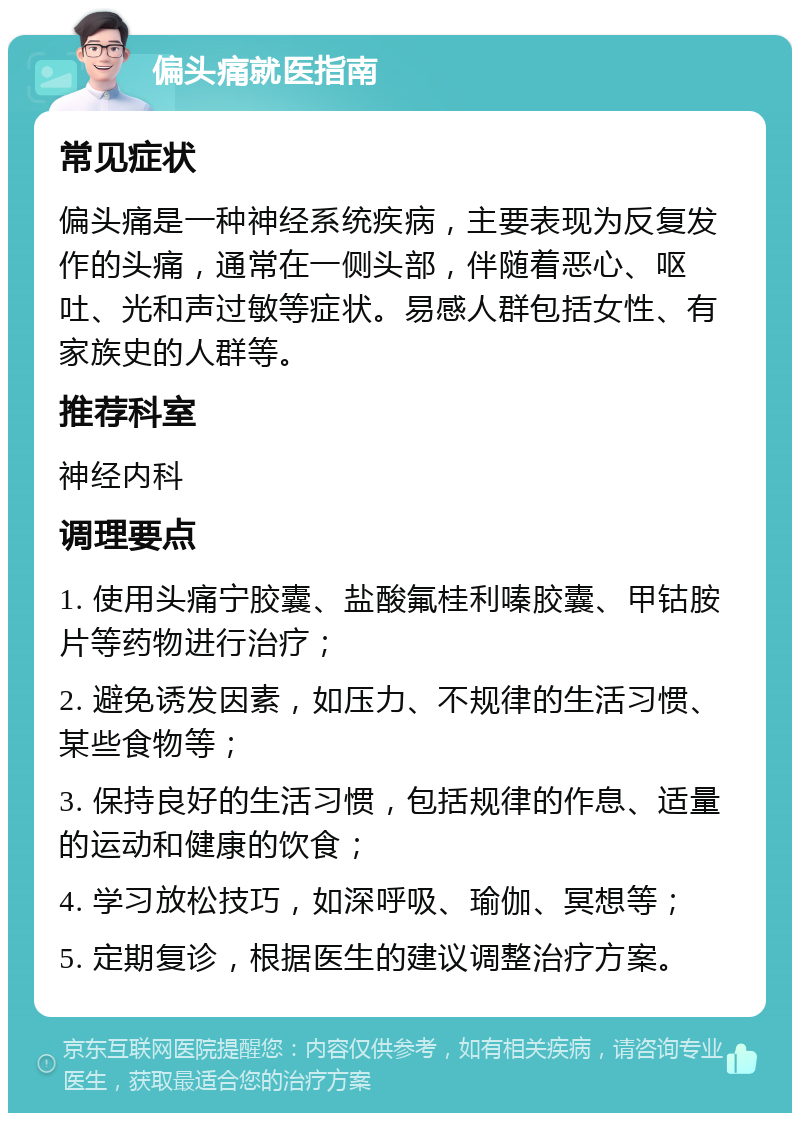 偏头痛就医指南 常见症状 偏头痛是一种神经系统疾病，主要表现为反复发作的头痛，通常在一侧头部，伴随着恶心、呕吐、光和声过敏等症状。易感人群包括女性、有家族史的人群等。 推荐科室 神经内科 调理要点 1. 使用头痛宁胶囊、盐酸氟桂利嗪胶囊、甲钴胺片等药物进行治疗； 2. 避免诱发因素，如压力、不规律的生活习惯、某些食物等； 3. 保持良好的生活习惯，包括规律的作息、适量的运动和健康的饮食； 4. 学习放松技巧，如深呼吸、瑜伽、冥想等； 5. 定期复诊，根据医生的建议调整治疗方案。