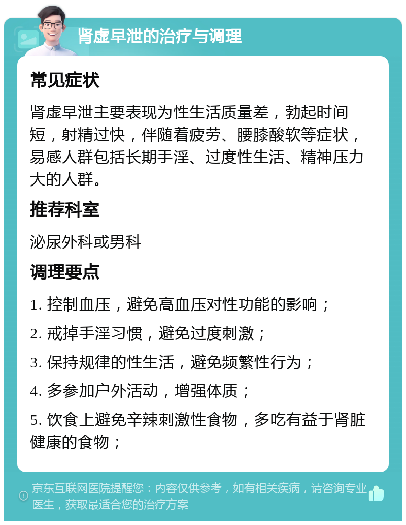 肾虚早泄的治疗与调理 常见症状 肾虚早泄主要表现为性生活质量差，勃起时间短，射精过快，伴随着疲劳、腰膝酸软等症状，易感人群包括长期手淫、过度性生活、精神压力大的人群。 推荐科室 泌尿外科或男科 调理要点 1. 控制血压，避免高血压对性功能的影响； 2. 戒掉手淫习惯，避免过度刺激； 3. 保持规律的性生活，避免频繁性行为； 4. 多参加户外活动，增强体质； 5. 饮食上避免辛辣刺激性食物，多吃有益于肾脏健康的食物；