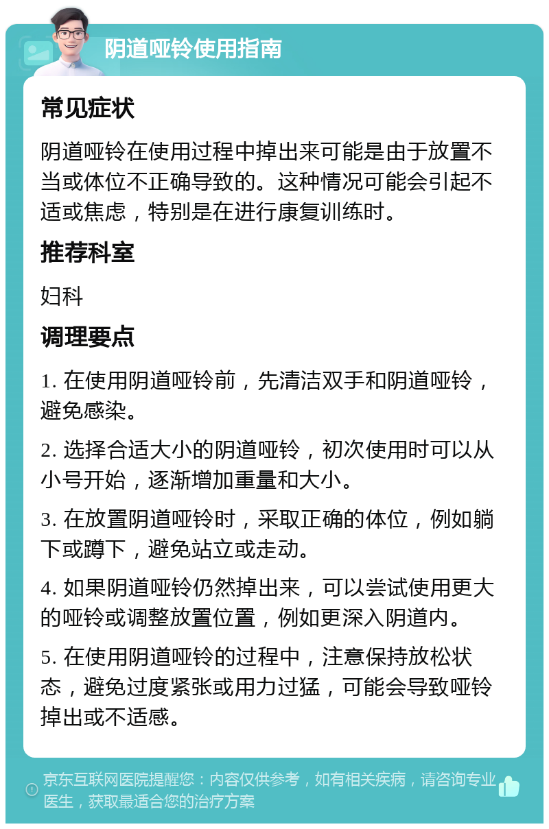 阴道哑铃使用指南 常见症状 阴道哑铃在使用过程中掉出来可能是由于放置不当或体位不正确导致的。这种情况可能会引起不适或焦虑，特别是在进行康复训练时。 推荐科室 妇科 调理要点 1. 在使用阴道哑铃前，先清洁双手和阴道哑铃，避免感染。 2. 选择合适大小的阴道哑铃，初次使用时可以从小号开始，逐渐增加重量和大小。 3. 在放置阴道哑铃时，采取正确的体位，例如躺下或蹲下，避免站立或走动。 4. 如果阴道哑铃仍然掉出来，可以尝试使用更大的哑铃或调整放置位置，例如更深入阴道内。 5. 在使用阴道哑铃的过程中，注意保持放松状态，避免过度紧张或用力过猛，可能会导致哑铃掉出或不适感。