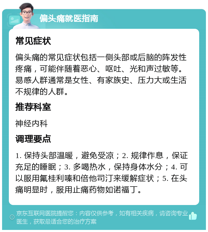 偏头痛就医指南 常见症状 偏头痛的常见症状包括一侧头部或后脑的阵发性疼痛，可能伴随着恶心、呕吐、光和声过敏等。易感人群通常是女性、有家族史、压力大或生活不规律的人群。 推荐科室 神经内科 调理要点 1. 保持头部温暖，避免受凉；2. 规律作息，保证充足的睡眠；3. 多喝热水，保持身体水分；4. 可以服用氟桂利嗪和倍他司汀来缓解症状；5. 在头痛明显时，服用止痛药物如诺福丁。