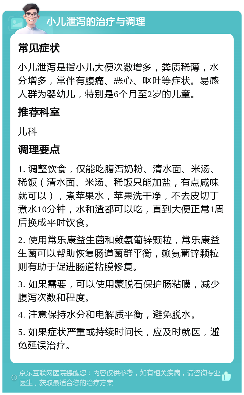 小儿泄泻的治疗与调理 常见症状 小儿泄泻是指小儿大便次数增多，粪质稀薄，水分增多，常伴有腹痛、恶心、呕吐等症状。易感人群为婴幼儿，特别是6个月至2岁的儿童。 推荐科室 儿科 调理要点 1. 调整饮食，仅能吃腹泻奶粉、清水面、米汤、稀饭（清水面、米汤、稀饭只能加盐，有点咸味就可以），煮苹果水，苹果洗干净，不去皮切丁煮水10分钟，水和渣都可以吃，直到大便正常1周后换成平时饮食。 2. 使用常乐康益生菌和赖氨葡锌颗粒，常乐康益生菌可以帮助恢复肠道菌群平衡，赖氨葡锌颗粒则有助于促进肠道粘膜修复。 3. 如果需要，可以使用蒙脱石保护肠粘膜，减少腹泻次数和程度。 4. 注意保持水分和电解质平衡，避免脱水。 5. 如果症状严重或持续时间长，应及时就医，避免延误治疗。