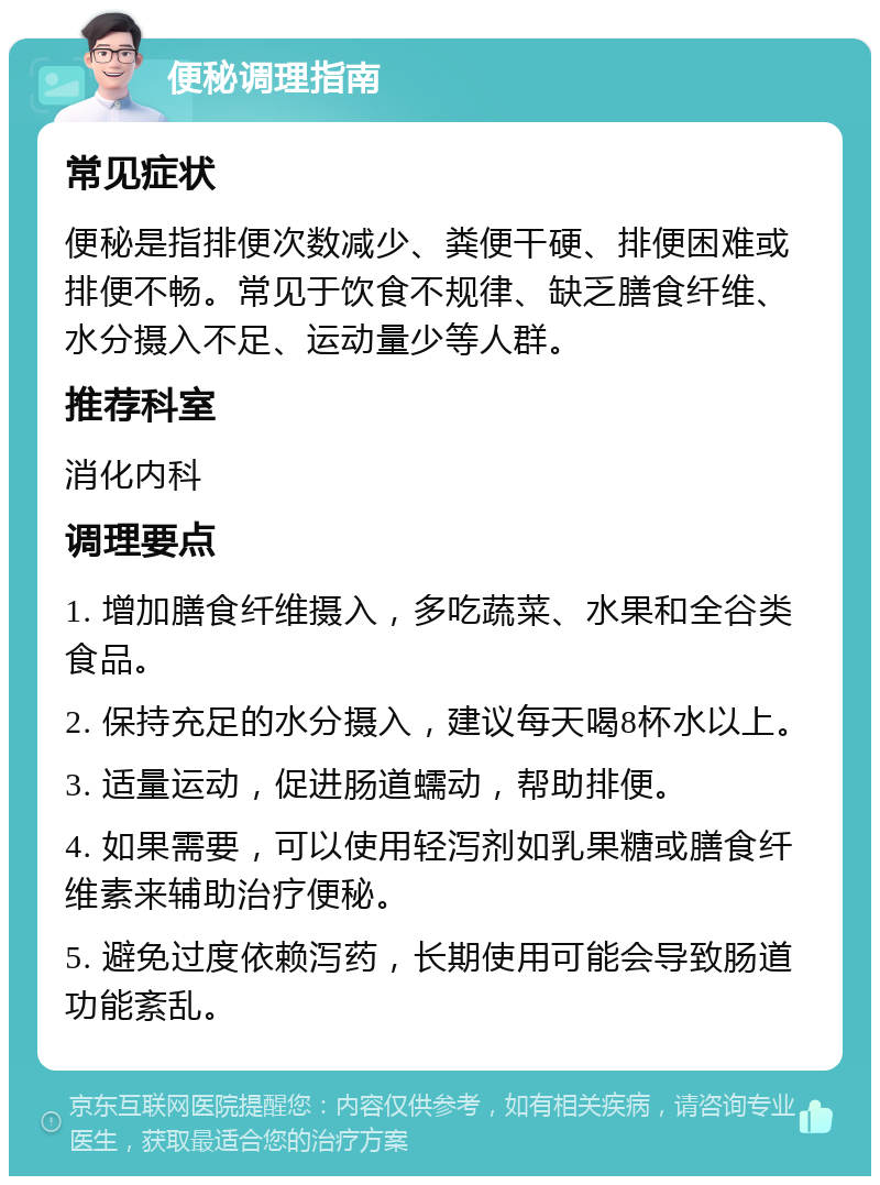 便秘调理指南 常见症状 便秘是指排便次数减少、粪便干硬、排便困难或排便不畅。常见于饮食不规律、缺乏膳食纤维、水分摄入不足、运动量少等人群。 推荐科室 消化内科 调理要点 1. 增加膳食纤维摄入，多吃蔬菜、水果和全谷类食品。 2. 保持充足的水分摄入，建议每天喝8杯水以上。 3. 适量运动，促进肠道蠕动，帮助排便。 4. 如果需要，可以使用轻泻剂如乳果糖或膳食纤维素来辅助治疗便秘。 5. 避免过度依赖泻药，长期使用可能会导致肠道功能紊乱。