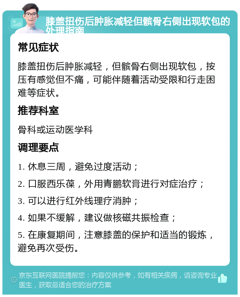 膝盖扭伤后肿胀减轻但髌骨右侧出现软包的处理指南 常见症状 膝盖扭伤后肿胀减轻，但髌骨右侧出现软包，按压有感觉但不痛，可能伴随着活动受限和行走困难等症状。 推荐科室 骨科或运动医学科 调理要点 1. 休息三周，避免过度活动； 2. 口服西乐葆，外用青鹏软膏进行对症治疗； 3. 可以进行红外线理疗消肿； 4. 如果不缓解，建议做核磁共振检查； 5. 在康复期间，注意膝盖的保护和适当的锻炼，避免再次受伤。