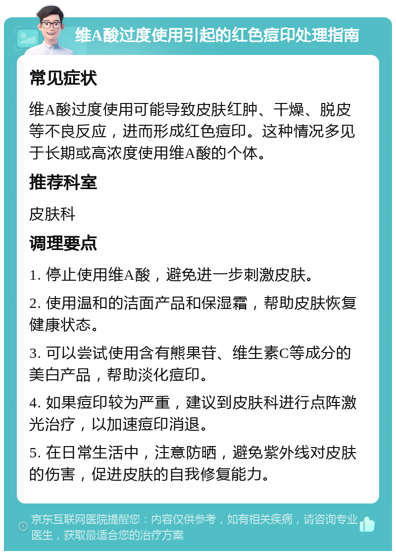 维A酸过度使用引起的红色痘印处理指南 常见症状 维A酸过度使用可能导致皮肤红肿、干燥、脱皮等不良反应，进而形成红色痘印。这种情况多见于长期或高浓度使用维A酸的个体。 推荐科室 皮肤科 调理要点 1. 停止使用维A酸，避免进一步刺激皮肤。 2. 使用温和的洁面产品和保湿霜，帮助皮肤恢复健康状态。 3. 可以尝试使用含有熊果苷、维生素C等成分的美白产品，帮助淡化痘印。 4. 如果痘印较为严重，建议到皮肤科进行点阵激光治疗，以加速痘印消退。 5. 在日常生活中，注意防晒，避免紫外线对皮肤的伤害，促进皮肤的自我修复能力。