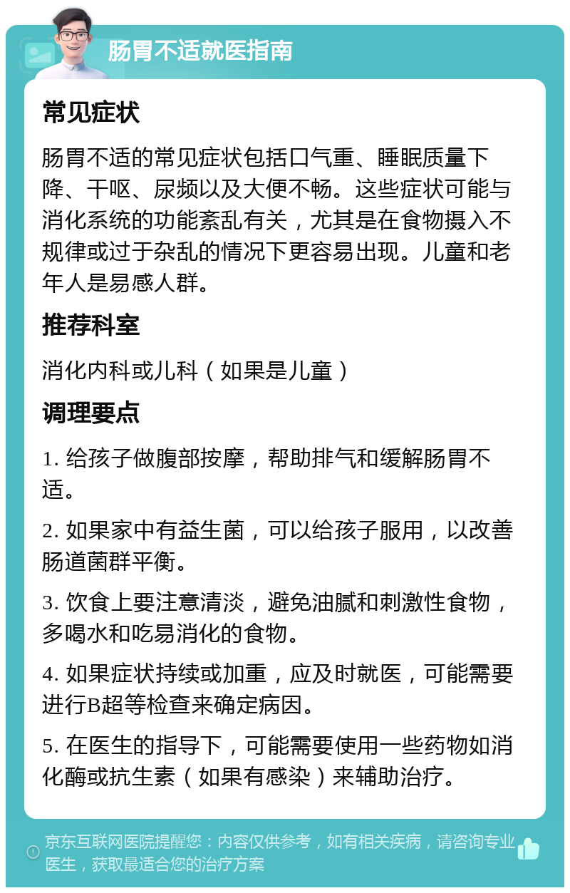 肠胃不适就医指南 常见症状 肠胃不适的常见症状包括口气重、睡眠质量下降、干呕、尿频以及大便不畅。这些症状可能与消化系统的功能紊乱有关，尤其是在食物摄入不规律或过于杂乱的情况下更容易出现。儿童和老年人是易感人群。 推荐科室 消化内科或儿科（如果是儿童） 调理要点 1. 给孩子做腹部按摩，帮助排气和缓解肠胃不适。 2. 如果家中有益生菌，可以给孩子服用，以改善肠道菌群平衡。 3. 饮食上要注意清淡，避免油腻和刺激性食物，多喝水和吃易消化的食物。 4. 如果症状持续或加重，应及时就医，可能需要进行B超等检查来确定病因。 5. 在医生的指导下，可能需要使用一些药物如消化酶或抗生素（如果有感染）来辅助治疗。