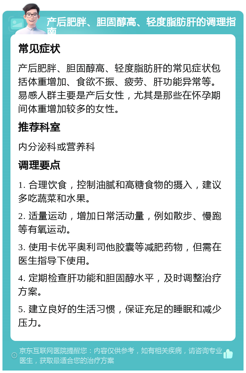 产后肥胖、胆固醇高、轻度脂肪肝的调理指南 常见症状 产后肥胖、胆固醇高、轻度脂肪肝的常见症状包括体重增加、食欲不振、疲劳、肝功能异常等。易感人群主要是产后女性，尤其是那些在怀孕期间体重增加较多的女性。 推荐科室 内分泌科或营养科 调理要点 1. 合理饮食，控制油腻和高糖食物的摄入，建议多吃蔬菜和水果。 2. 适量运动，增加日常活动量，例如散步、慢跑等有氧运动。 3. 使用卡优平奥利司他胶囊等减肥药物，但需在医生指导下使用。 4. 定期检查肝功能和胆固醇水平，及时调整治疗方案。 5. 建立良好的生活习惯，保证充足的睡眠和减少压力。