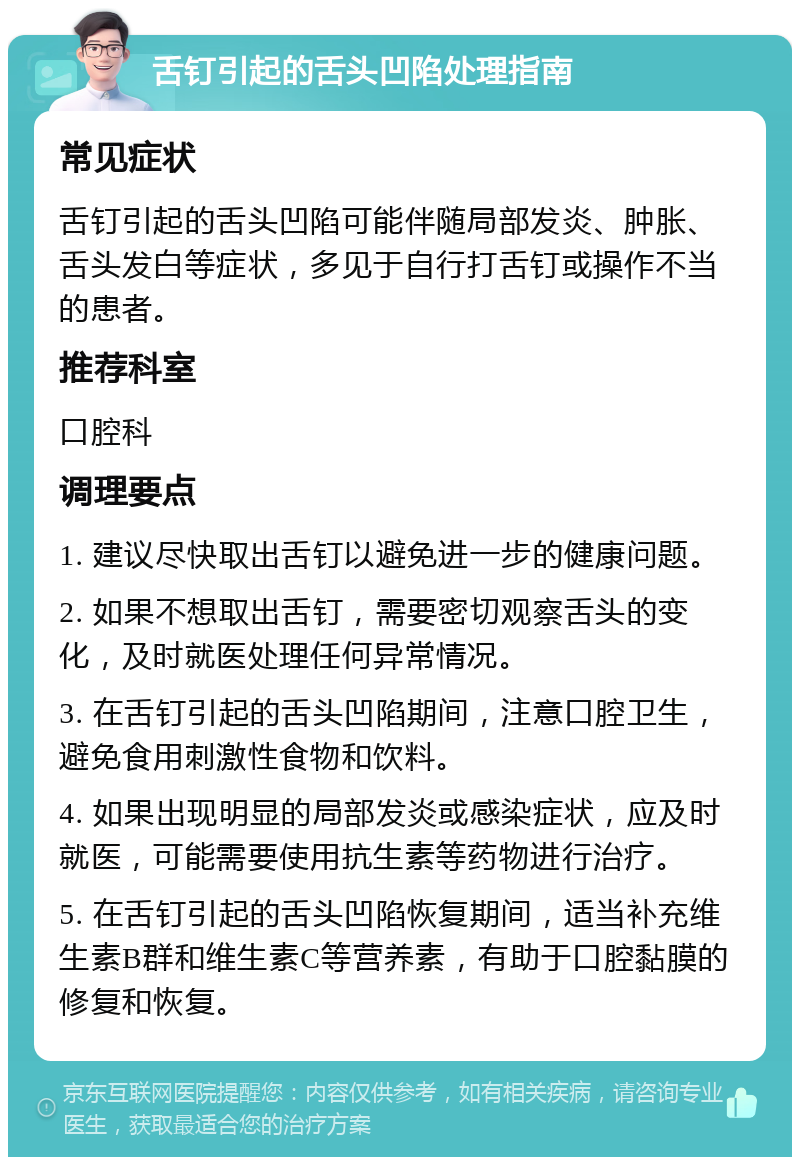 舌钉引起的舌头凹陷处理指南 常见症状 舌钉引起的舌头凹陷可能伴随局部发炎、肿胀、舌头发白等症状，多见于自行打舌钉或操作不当的患者。 推荐科室 口腔科 调理要点 1. 建议尽快取出舌钉以避免进一步的健康问题。 2. 如果不想取出舌钉，需要密切观察舌头的变化，及时就医处理任何异常情况。 3. 在舌钉引起的舌头凹陷期间，注意口腔卫生，避免食用刺激性食物和饮料。 4. 如果出现明显的局部发炎或感染症状，应及时就医，可能需要使用抗生素等药物进行治疗。 5. 在舌钉引起的舌头凹陷恢复期间，适当补充维生素B群和维生素C等营养素，有助于口腔黏膜的修复和恢复。