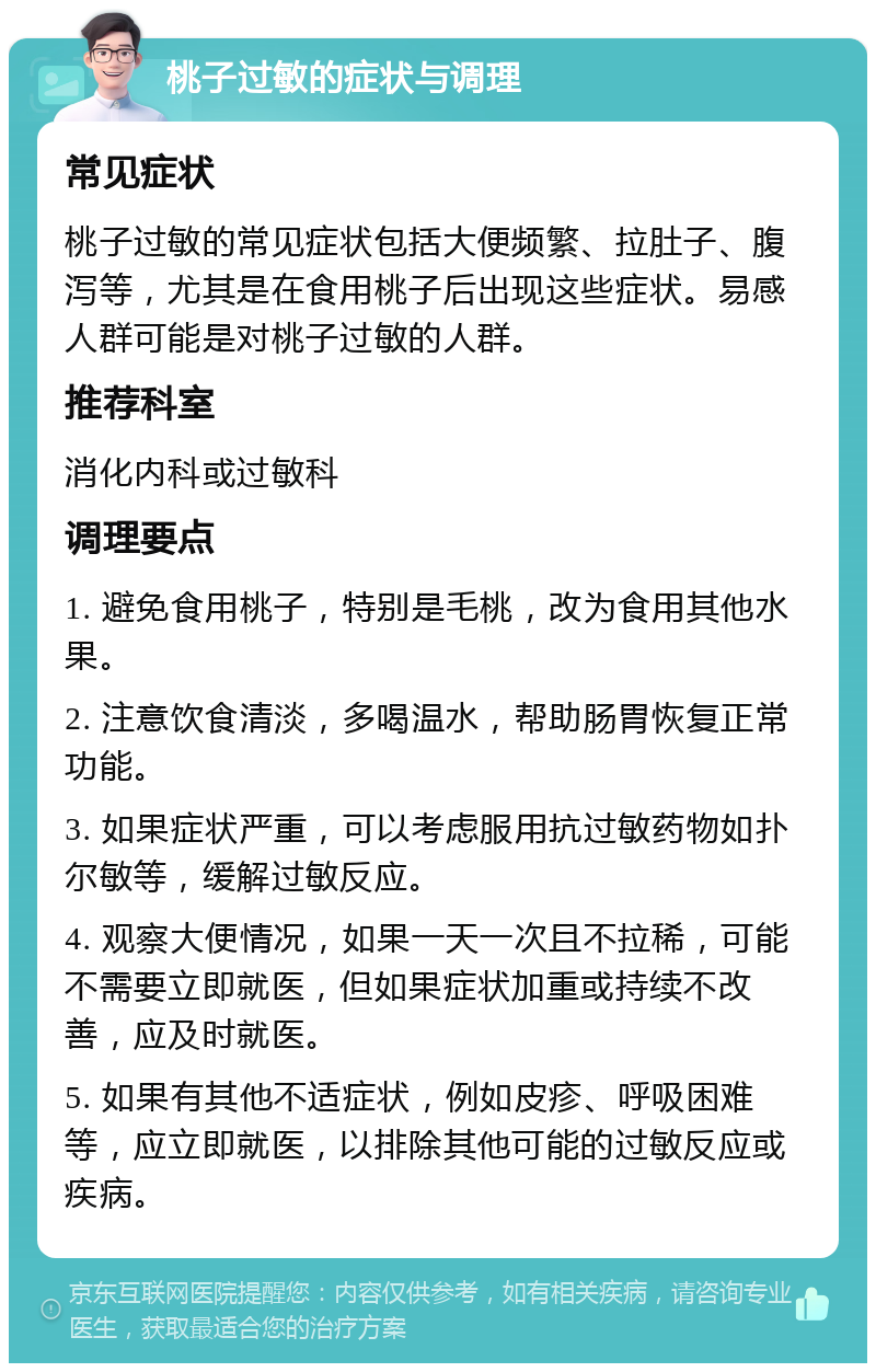 桃子过敏的症状与调理 常见症状 桃子过敏的常见症状包括大便频繁、拉肚子、腹泻等，尤其是在食用桃子后出现这些症状。易感人群可能是对桃子过敏的人群。 推荐科室 消化内科或过敏科 调理要点 1. 避免食用桃子，特别是毛桃，改为食用其他水果。 2. 注意饮食清淡，多喝温水，帮助肠胃恢复正常功能。 3. 如果症状严重，可以考虑服用抗过敏药物如扑尔敏等，缓解过敏反应。 4. 观察大便情况，如果一天一次且不拉稀，可能不需要立即就医，但如果症状加重或持续不改善，应及时就医。 5. 如果有其他不适症状，例如皮疹、呼吸困难等，应立即就医，以排除其他可能的过敏反应或疾病。