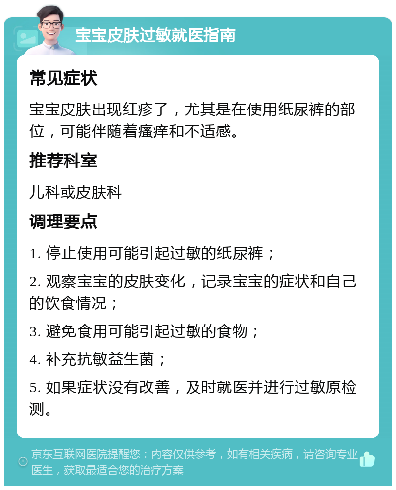 宝宝皮肤过敏就医指南 常见症状 宝宝皮肤出现红疹子，尤其是在使用纸尿裤的部位，可能伴随着瘙痒和不适感。 推荐科室 儿科或皮肤科 调理要点 1. 停止使用可能引起过敏的纸尿裤； 2. 观察宝宝的皮肤变化，记录宝宝的症状和自己的饮食情况； 3. 避免食用可能引起过敏的食物； 4. 补充抗敏益生菌； 5. 如果症状没有改善，及时就医并进行过敏原检测。