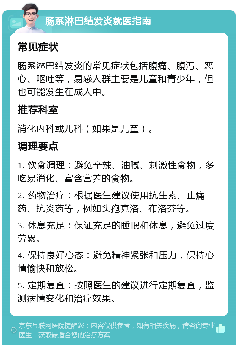 肠系淋巴结发炎就医指南 常见症状 肠系淋巴结发炎的常见症状包括腹痛、腹泻、恶心、呕吐等，易感人群主要是儿童和青少年，但也可能发生在成人中。 推荐科室 消化内科或儿科（如果是儿童）。 调理要点 1. 饮食调理：避免辛辣、油腻、刺激性食物，多吃易消化、富含营养的食物。 2. 药物治疗：根据医生建议使用抗生素、止痛药、抗炎药等，例如头孢克洛、布洛芬等。 3. 休息充足：保证充足的睡眠和休息，避免过度劳累。 4. 保持良好心态：避免精神紧张和压力，保持心情愉快和放松。 5. 定期复查：按照医生的建议进行定期复查，监测病情变化和治疗效果。