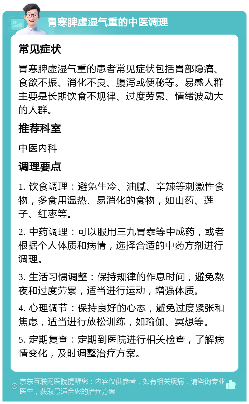 胃寒脾虚湿气重的中医调理 常见症状 胃寒脾虚湿气重的患者常见症状包括胃部隐痛、食欲不振、消化不良、腹泻或便秘等。易感人群主要是长期饮食不规律、过度劳累、情绪波动大的人群。 推荐科室 中医内科 调理要点 1. 饮食调理：避免生冷、油腻、辛辣等刺激性食物，多食用温热、易消化的食物，如山药、莲子、红枣等。 2. 中药调理：可以服用三九胃泰等中成药，或者根据个人体质和病情，选择合适的中药方剂进行调理。 3. 生活习惯调整：保持规律的作息时间，避免熬夜和过度劳累，适当进行运动，增强体质。 4. 心理调节：保持良好的心态，避免过度紧张和焦虑，适当进行放松训练，如瑜伽、冥想等。 5. 定期复查：定期到医院进行相关检查，了解病情变化，及时调整治疗方案。