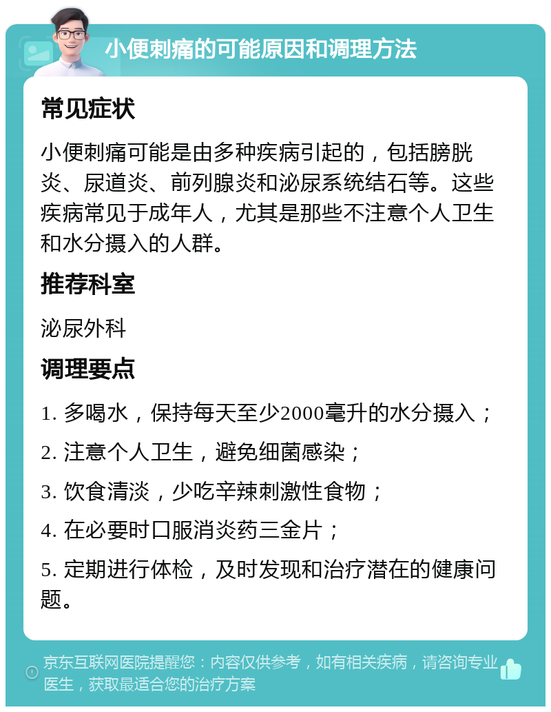 小便刺痛的可能原因和调理方法 常见症状 小便刺痛可能是由多种疾病引起的，包括膀胱炎、尿道炎、前列腺炎和泌尿系统结石等。这些疾病常见于成年人，尤其是那些不注意个人卫生和水分摄入的人群。 推荐科室 泌尿外科 调理要点 1. 多喝水，保持每天至少2000毫升的水分摄入； 2. 注意个人卫生，避免细菌感染； 3. 饮食清淡，少吃辛辣刺激性食物； 4. 在必要时口服消炎药三金片； 5. 定期进行体检，及时发现和治疗潜在的健康问题。